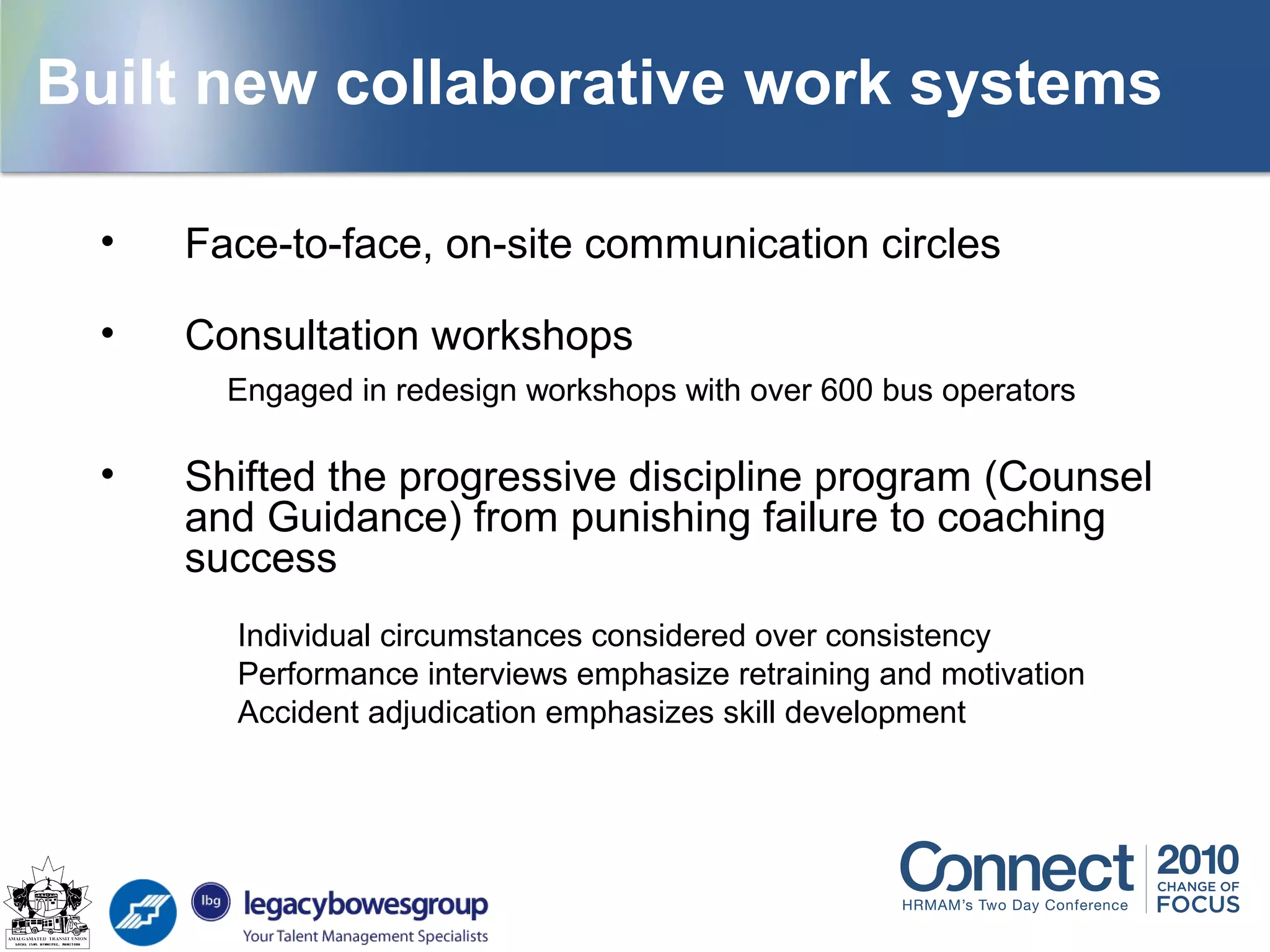 Building new systems
• Face-to-face, on-site communication circles
• Consultation workshops
Engaged in redesign workshops with over 600 bus operators
• Shifted the progressive discipline program (Counsel
and Guidance) from punishing failure to coaching
success
Individual circumstances considered over consistency
Performance interviews emphasize retraining and motivation
Accident adjudication emphasizes skill development
Built new collaborative work systems
 