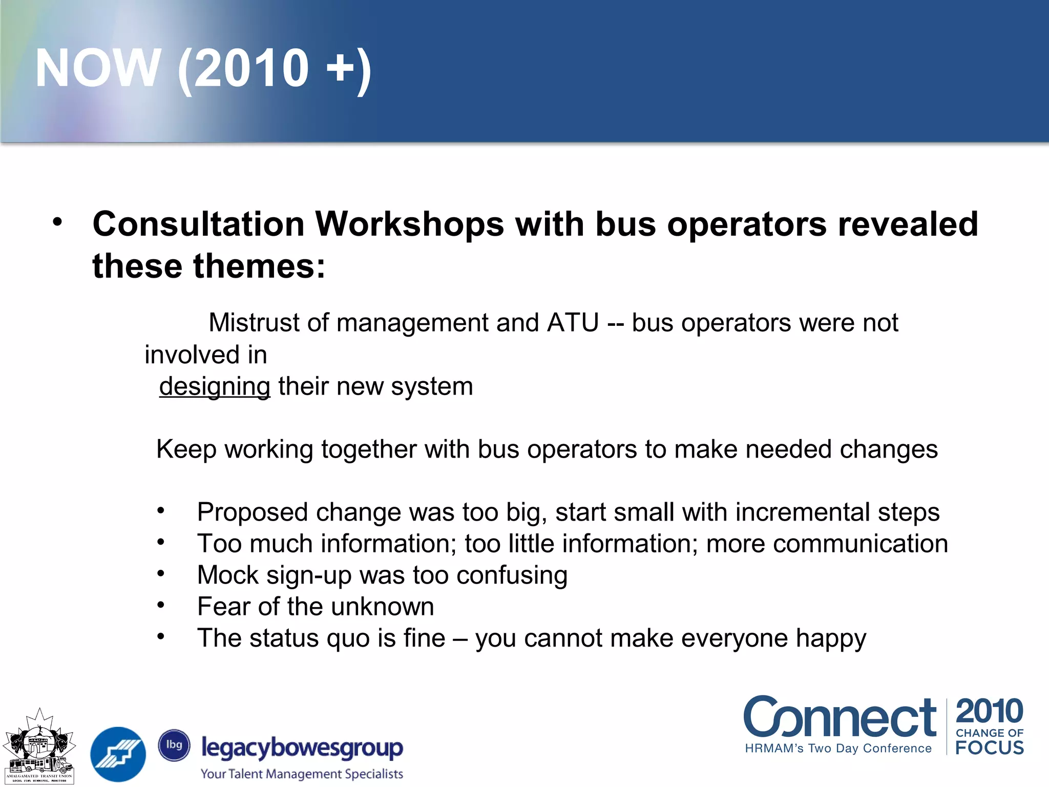 • Consultation Workshops with bus operators revealed
these themes:
Mistrust of management and ATU -- bus operators were not
involved in
designing their new system
Keep working together with bus operators to make needed changes
• Proposed change was too big, start small with incremental steps
• Too much information; too little information; more communication
• Mock sign-up was too confusing
• Fear of the unknown
• The status quo is fine – you cannot make everyone happy
NOW (2010 +)
 