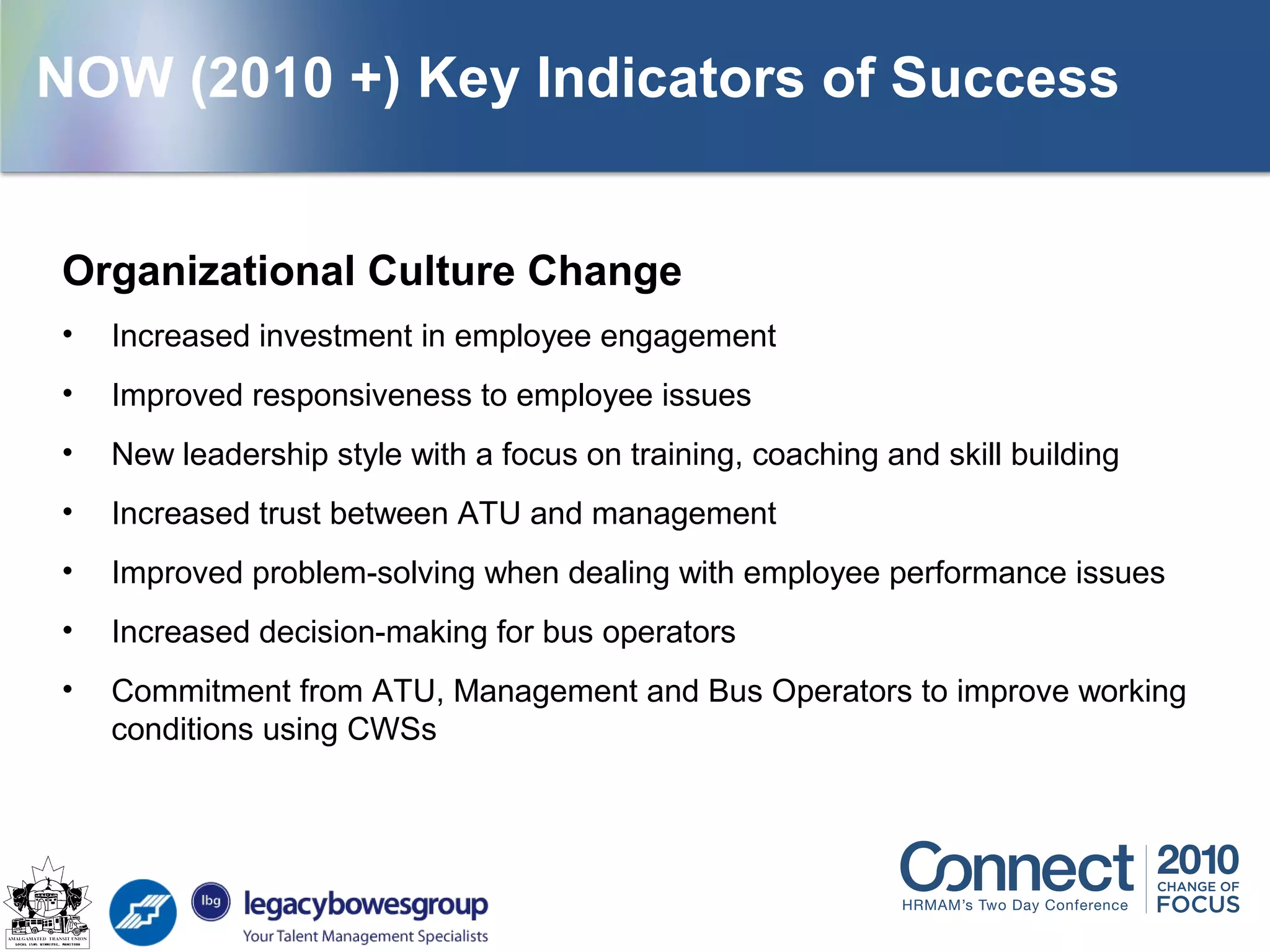 Organizational Culture Change
• Increased investment in employee engagement
• Improved responsiveness to employee issues
• New leadership style with a focus on training, coaching and skill building
• Increased trust between ATU and management
• Improved problem-solving when dealing with employee performance issues
• Increased decision-making for bus operators
• Commitment from ATU, Management and Bus Operators to improve working
conditions using CWSs
NOW (2010 +) Key Indicators of Success
 