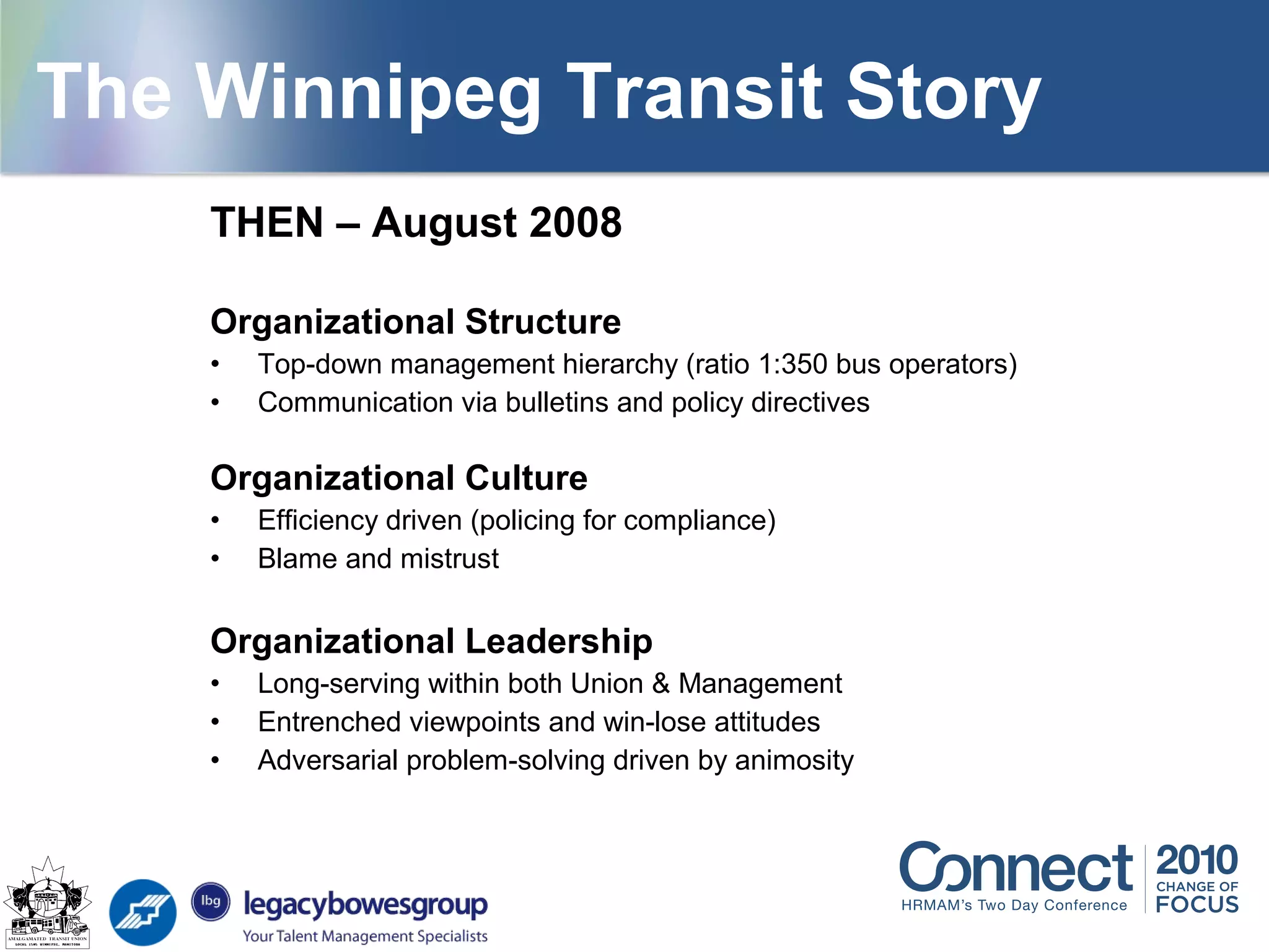 THEN – August 2008
Organizational Structure
• Top-down management hierarchy (ratio 1:350 bus operators)
• Communication via bulletins and policy directives
Organizational Culture
• Efficiency driven (policing for compliance)
• Blame and mistrust
Organizational Leadership
• Long-serving within both Union & Management
• Entrenched viewpoints and win-lose attitudes
• Adversarial problem-solving driven by animosity
The Winnipeg Transit Story
 
