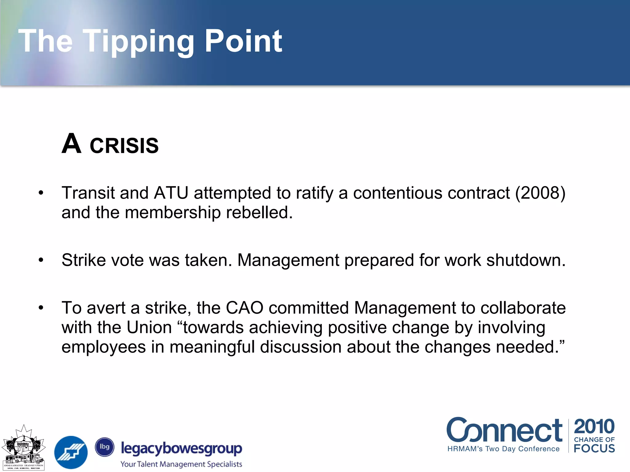 A CRISIS
• Transit and ATU attempted to ratify a contentious contract (2008)
and the membership rebelled.
• Strike vote was taken. Management prepared for work shutdown.
• To avert a strike, the CAO committed Management to collaborate
with the Union “towards achieving positive change by involving
employees in meaningful discussion about the changes needed.”
The Tipping Point
 