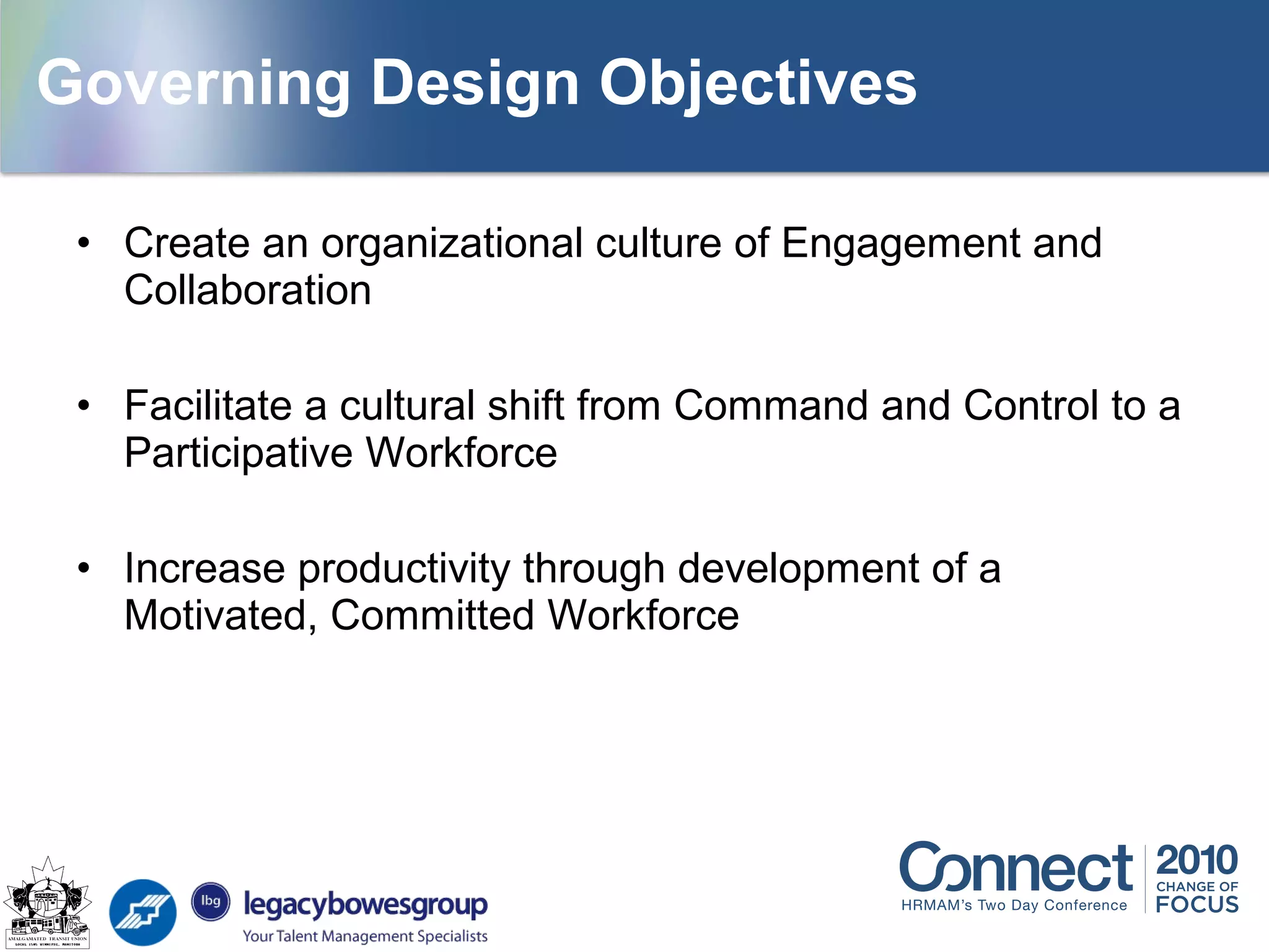 • Create an organizational culture of Engagement and
Collaboration
• Facilitate a cultural shift from Command and Control to a
Participative Workforce
• Increase productivity through development of a
Motivated, Committed Workforce
Governing Design Objectives
 