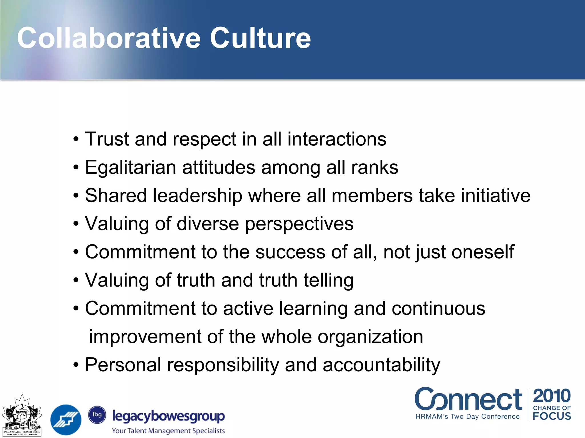 • Trust and respect in all interactions
• Egalitarian attitudes among all ranks
• Shared leadership where all members take initiative
• Valuing of diverse perspectives
• Commitment to the success of all, not just oneself
• Valuing of truth and truth telling
• Commitment to active learning and continuous
improvement of the whole organization
• Personal responsibility and accountability
Collaborative Culture
 