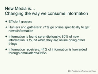 New Media is… Changing the way we consume informationEfficient grazersHunters and gatherers: 71% go online specifically to get news/informationInformation is found serendipitously: 80% of new information is found while they are online doing other thingsInformation receivers: 44% of information is forwarded through email/alerts/SNSs2010 Pew Internet & American Life Project