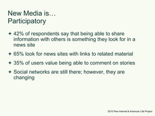 New Media is… Participatory42% of respondents say that being able to share information with others is something they look for in a news site65% look for news sites with links to related material35% of users value being able to comment on storiesSocial networks are still there; however, they are changing2010 Pew Internet & American Life Project