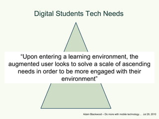 Digital Students Tech Needs“Upon entering a learning environment, the augmented user looks to solve a scale of ascending needs in order to be more engaged with their environment”Adam Blackwood – Do more with mobile technology…  Jul 29, 2010