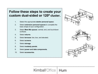 Follow these steps to create your custom dual-sided or 120⁰ cluster.Select the appropriate starter personal space:Select extension personal spaces to complete the basic shape of your configuration.Select Meet Me spaces: central, end, and touchdown surfaces.Select returns.Select terraces: low, box, and elevated.Select screens.Select storage.Select modesty panels.Select power and data components.Select accessories.