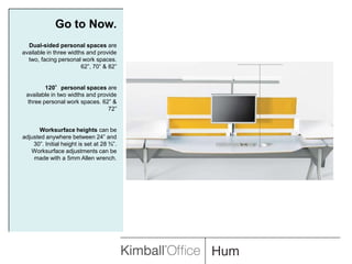 Go to Now.Dual-sided personal spaces are available in three widths and provide two, facing personal work spaces. 62”, 70” & 82”120°personal spaces are available in two widths and provide three personal work spaces. 62” & 72”Worksurface heights can be adjusted anywhere between 24” and 30”. Initial height is set at 28 ¾”. Worksurface adjustments can be made with a 5mm Allen wrench.