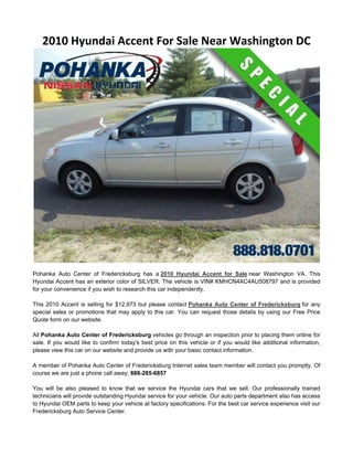 2010 Hyundai Accent For Sale Near Washington DC




Pohanka Auto Center of Fredericksburg has a 2010 Hyundai Accent for Sale near Washington VA. This
Hyundai Accent has an exterior color of SILVER. The vehicle is VIN# KMHCN4AC4AU508797 and is provided
for your convenience if you wish to research this car independently.

This 2010 Accent is selling for $12,973 but please contact Pohanka Auto Center of Fredericksburg for any
special sales or promotions that may apply to this car. You can request those details by using our Free Price
Quote form on our website.

All Pohanka Auto Center of Fredericksburg vehicles go through an inspection prior to placing them online for
sale. If you would like to confirm today's best price on this vehicle or if you would like additional information,
please view this car on our website and provide us with your basic contact information.

A member of Pohanka Auto Center of Fredericksburg Internet sales team member will contact you promptly. Of
course we are just a phone call away: 888-285-6857

You will be also pleased to know that we service the Hyundai cars that we sell. Our professionally trained
technicians will provide outstanding Hyundai service for your vehicle. Our auto parts department also has access
to Hyundai OEM parts to keep your vehicle at factory specifications. For the best car service experience visit our
Fredericksburg Auto Service Center.
 