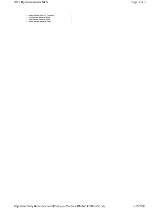 2010 Hyundai Sonata GLS                                                Page 3 of 3



         •   Spare Wheel Size (in) Compact
         •   Front Wheel Material Steel
         •   Rear Wheel Material Steel
         •   Spare Wheel Material Steel




http://inventory.tkcarsites.com/Print.aspx?VehicleID=66142202-k5019a    3/15/2011
 