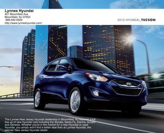 Lynnes Hyundai
401 Bloomfield Ave.
Bloomfield, NJ 07003
 888-592-0929                                                                 2010 HYUNDAI_TUCSON
http://www.lynneshyundai.com/




The Lynnes New Jersey Hyundai dealership in Bloomfield, NJ features a full
line up of new Hyundai cars including the Sonata, Santa Fe, Elantra, Accent
and Genesis. Whether you're in the market for a new Hyundai or used
Hyundai, you simply won't find a better deal than at Lynnes Hyundai, the
premier New Jersey Hyundai dealer.
 