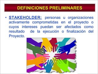 - GESTION DE OPERACIONES –
DEFINICIONES PRELIMINARESDEFINICIONES PRELIMINARES
• STAKEHOLDER: personas u organizaciones
activamente comprometidas en el proyecto o
cuyos intereses puedan ser afectados como
resultado de la ejecución o finalización del
Proyecto.
 