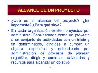 - GESTION DE OPERACIONES –15
ALCANCE DE UN PROYECTOALCANCE DE UN PROYECTO
• ¿Qué es el alcance del proyecto? ¿Es
importante? ¿Para qué sirve?
• En cada organización existen proyectos por
administrar. Considerando como un proyecto
a un conjunto de actividades con un inicio y
fin determinados, dirigidas a cumplir un
objetivo específico y entendiendo por
administración los procesos de planear,
organizar, dirigir y controlar actividades y
recursos para alcanzar un objetivo.
 