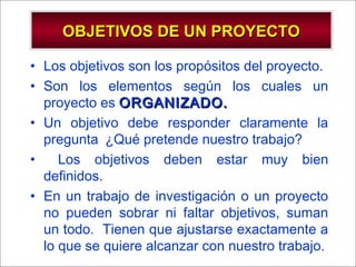 - GESTION DE OPERACIONES –
• Los objetivos son los propósitos del proyecto.
• Son los elementos según los cuales un
proyecto es ORGANIZADO.ORGANIZADO.
• Un objetivo debe responder claramente la
pregunta ¿Qué pretende nuestro trabajo?
• Los objetivos deben estar muy bien
definidos.
• En un trabajo de investigación o un proyecto
no pueden sobrar ni faltar objetivos, suman
un todo. Tienen que ajustarse exactamente a
lo que se quiere alcanzar con nuestro trabajo.
OBJETIVOS DE UN PROYECTOOBJETIVOS DE UN PROYECTO
 