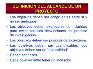- GESTION DE OPERACIONES –
• Los objetivos deben ser congruentes entre sí y
no ser ambiguos.
• Los objetivos deben expresarse con claridad
para evitar posibles desviaciones del proceso
de investigación.
• Los objetivos deben ser posibles de alcanzarse.
• Los objetivos deben ser cuantificables. Los
objetivos deben ser de “alta calidad”.
• Deben ser finitos.
• Cada objetivo debe tener un indicador.
DEFINICION DEL ALCANCE DE UNDEFINICION DEL ALCANCE DE UN
PROYECTOPROYECTO
 