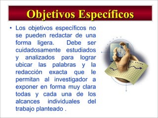 - GESTION DE OPERACIONES –
• Los objetivos específicos no
se pueden redactar de una
forma ligera. Debe ser
cuidadosamente estudiados
y analizados para lograr
ubicar las palabras y la
redacción exacta que le
permitan al investigador a
exponer en forma muy clara
todas y cada una de los
alcances individuales del
trabajo planteado .
Objetivos EspecíficosObjetivos Específicos
 
