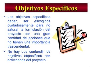 - GESTION DE OPERACIONES –
• Los objetivos específicos
deben ser escogidos
cuidadosamente para no
saturar la formulación del
proyecto con una gran
cantidad de acciones que
no tienen una importancia
trascendental.
• No hay que confundir los
objetivos específicos con
actividades del proyecto.
Objetivos EspecíficosObjetivos Específicos
 