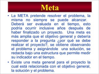 - GESTION DE OPERACIONES –
Meta
• La META pretende resolver el problema, la
misma no siempre se puede alcanzar.
Deberá ser evaluada en el tiempo, esto
podría ocurrir inclusive años después de
haber finalizado un proyecto. Una meta es
más amplia que el objetivo general y debería
responder a la pregunta ¿por qué se debe
realizar el proyecto?, se obtiene observando
el problema y asignándole una solución, se
redacta bajo una estructura que permite medir
su indicador en el tiempo.
• Existe una meta general para el proyecto la
cual está relacionada con el objetivo general,
la solución y el problema.
 