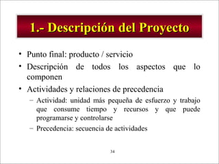 - GESTION DE OPERACIONES –34
1.- Descripción del Proyecto1.- Descripción del Proyecto
• Punto final: producto / servicio
• Descripción de todos los aspectos que lo
componen
• Actividades y relaciones de precedencia
– Actividad: unidad más pequeña de esfuerzo y trabajo
que consume tiempo y recursos y que puede
programarse y controlarse
– Precedencia: secuencia de actividades
 
