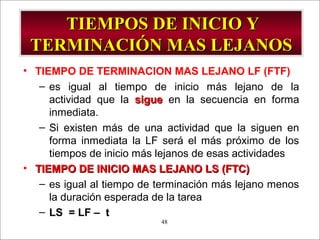 - GESTION DE OPERACIONES –48
TIEMPOS DE INICIO YTIEMPOS DE INICIO Y
TERMINACIÓN MAS LEJANOSTERMINACIÓN MAS LEJANOS
• TIEMPO DE TERMINACION MAS LEJANO LF (FTF)
– es igual al tiempo de inicio más lejano de la
actividad que la siguesigue en la secuencia en forma
inmediata.
– Si existen más de una actividad que la siguen en
forma inmediata la LF será el más próximo de los
tiempos de inicio más lejanos de esas actividades
• TIEMPO DE INICIO MAS LEJANO LS (FTC)TIEMPO DE INICIO MAS LEJANO LS (FTC)
– es igual al tiempo de terminación más lejano menos
la duración esperada de la tarea
– LS = LF – t
 