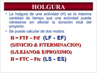 - GESTION DE OPERACIONES –
HOLGURA
• La holgura de una actividad (H) es la máxima
cantidad de tiempo que una actividad puede
retrasarse sin afectar la duración total del
proyecto.
• Se puede calcular de dos modos
H = FTF – FtfH = FTF – Ftf (LF - EF)(LF - EF)
(S/INICIO & F/TERMINACION)(S/INICIO & F/TERMINACION)
(L/LEJANO& E/PROXIMO)(L/LEJANO& E/PROXIMO)
H = FTC – FtcH = FTC – Ftc (LS - ES)(LS - ES)
 