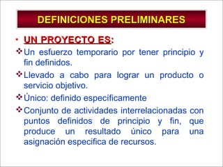 - GESTION DE OPERACIONES –
DEFINICIONES PRELIMINARESDEFINICIONES PRELIMINARES
• UN PROYECTO ESUN PROYECTO ES::
Un esfuerzo temporario por tener principio y
fin definidos.
Llevado a cabo para lograr un producto o
servicio objetivo.
Único: definido específicamente
Conjunto de actividades interrelacionadas con
puntos definidos de principio y fin, que
produce un resultado único para una
asignación especifica de recursos.
 