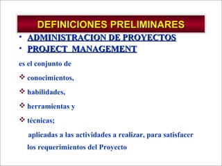 - GESTION DE OPERACIONES –
DEFINICIONES PRELIMINARESDEFINICIONES PRELIMINARES
• ADMINISTRACION DE PROYECTOSADMINISTRACION DE PROYECTOS
• PROJECT MANAGEMENTPROJECT MANAGEMENT
es el conjunto de
 conocimientos,
 habilidades,
 herramientas y
 técnicas;
aplicadas a las actividades a realizar, para satisfacer
los requerimientos del Proyecto
 