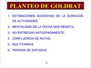 - GESTION DE OPERACIONES –108
PLANTEO DE GOLDRATPLANTEO DE GOLDRAT
1. ESTIMACIONES SUCESIVAS DE LA DURACION
DE ACTIVIDADES.
2. MENTALIDAD DE LA FECHA MAS REMOTA.
3. NO ENTREGAR ANTICIPADAMENTE.
4. CONFLUENCIA DE RUTAS.
5. MULTITAREAS
6. PERDIDA DE ENFOQUE.
 