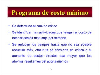 - GESTION DE OPERACIONES –126
Programa de costo mínimoPrograma de costo mínimo
• Se determina el camino crítico
• Se identifican las actividades que tengan el costo de
intensificación más bajo por semana
• Se reducen los tiempos hasta que no sea posible
reducirlo más, otra ruta se convierta en crítica o el
aumento de costos directos sea mayor que los
ahorros resultantes del acortamientos
 