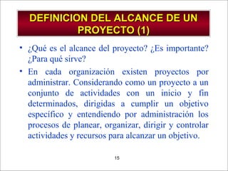- GESTION DE OPERACIONES –15
DEFINICION DEL ALCANCE DE UNDEFINICION DEL ALCANCE DE UN
PROYECTO (1)PROYECTO (1)
• ¿Qué es el alcance del proyecto? ¿Es importante?
¿Para qué sirve?
• En cada organización existen proyectos por
administrar. Considerando como un proyecto a un
conjunto de actividades con un inicio y fin
determinados, dirigidas a cumplir un objetivo
específico y entendiendo por administración los
procesos de planear, organizar, dirigir y controlar
actividades y recursos para alcanzar un objetivo.
 