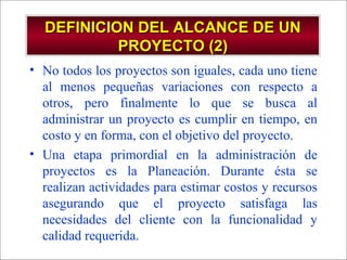- GESTION DE OPERACIONES –
DEFINICION DEL ALCANCE DE UNDEFINICION DEL ALCANCE DE UN
PROYECTO (2)PROYECTO (2)
• No todos los proyectos son iguales, cada uno tiene
al menos pequeñas variaciones con respecto a
otros, pero finalmente lo que se busca al
administrar un proyecto es cumplir en tiempo, en
costo y en forma, con el objetivo del proyecto.
• Una etapa primordial en la administración de
proyectos es la Planeación. Durante ésta se
realizan actividades para estimar costos y recursos
asegurando que el proyecto satisfaga las
necesidades del cliente con la funcionalidad y
calidad requerida.
 