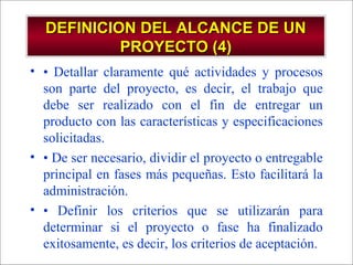 - GESTION DE OPERACIONES –
DEFINICION DEL ALCANCE DE UNDEFINICION DEL ALCANCE DE UN
PROYECTO (4)PROYECTO (4)
• • Detallar claramente qué actividades y procesos
son parte del proyecto, es decir, el trabajo que
debe ser realizado con el fin de entregar un
producto con las características y especificaciones
solicitadas.
• • De ser necesario, dividir el proyecto o entregable
principal en fases más pequeñas. Esto facilitará la
administración.
• • Definir los criterios que se utilizarán para
determinar si el proyecto o fase ha finalizado
exitosamente, es decir, los criterios de aceptación.
 