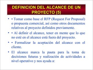 - GESTION DE OPERACIONES –
DEFINICION DEL ALCANCE DE UNDEFINICION DEL ALCANCE DE UN
PROYECTO (5)PROYECTO (5)
• • Tomar como base el RFP (Request For Proposal)
o propuesta comercial, así como otros documentos
relativos al proyecto definidos previamente.
• • Al definir el alcance, tener en mente que lo que
no esté en el alcance está fuera del proyecto.
• • Formalizar la aceptación del alcance con el
cliente.
• El alcance marca la pauta para la toma de
decisiones futuras y realización de actividades a
nivel operativo y nos ayuda a:
 