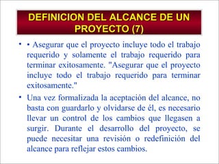 - GESTION DE OPERACIONES –
DEFINICION DEL ALCANCE DE UNDEFINICION DEL ALCANCE DE UN
PROYECTO (7)PROYECTO (7)
• • Asegurar que el proyecto incluye todo el trabajo
requerido y solamente el trabajo requerido para
terminar exitosamente. "Asegurar que el proyecto
incluye todo el trabajo requerido para terminar
exitosamente."
• Una vez formalizada la aceptación del alcance, no
basta con guardarlo y olvidarse de él, es necesario
llevar un control de los cambios que llegasen a
surgir. Durante el desarrollo del proyecto, se
puede necesitar una revisión o redefinición del
alcance para reflejar estos cambios.
 