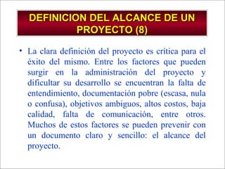 - GESTION DE OPERACIONES –
DEFINICION DEL ALCANCE DE UNDEFINICION DEL ALCANCE DE UN
PROYECTO (8)PROYECTO (8)
• La clara definición del proyecto es crítica para el
éxito del mismo. Entre los factores que pueden
surgir en la administración del proyecto y
dificultar su desarrollo se encuentran la falta de
entendimiento, documentación pobre (escasa, nula
o confusa), objetivos ambiguos, altos costos, baja
calidad, falta de comunicación, entre otros.
Muchos de estos factores se pueden prevenir con
un documento claro y sencillo: el alcance del
proyecto.
 