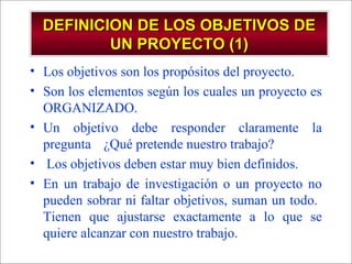 - GESTION DE OPERACIONES –
• Los objetivos son los propósitos del proyecto.
• Son los elementos según los cuales un proyecto es
ORGANIZADO.
• Un objetivo debe responder claramente la
pregunta ¿Qué pretende nuestro trabajo?
• Los objetivos deben estar muy bien definidos.
• En un trabajo de investigación o un proyecto no
pueden sobrar ni faltar objetivos, suman un todo.
Tienen que ajustarse exactamente a lo que se
quiere alcanzar con nuestro trabajo.
DEFINICION DE LOS OBJETIVOS DEDEFINICION DE LOS OBJETIVOS DE
UN PROYECTO (1)UN PROYECTO (1)
 