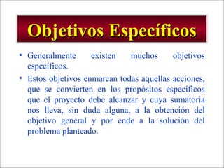 - GESTION DE OPERACIONES –
Objetivos EspecíficosObjetivos Específicos
• Generalmente existen muchos objetivos
específicos.
• Estos objetivos enmarcan todas aquellas acciones,
que se convierten en los propósitos específicos
que el proyecto debe alcanzar y cuya sumatoria
nos lleva, sin duda alguna, a la obtención del
objetivo general y por ende a la solución del
problema planteado.
 