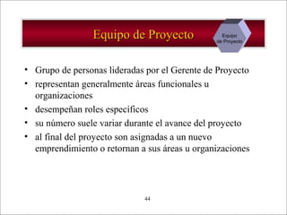 - GESTION DE OPERACIONES –44
Equipo de ProyectoEquipo de Proyecto
• Grupo de personas lideradas por el Gerente de Proyecto
• representan generalmente áreas funcionales u
organizaciones
• desempeñan roles específicos
• su número suele variar durante el avance del proyecto
• al final del proyecto son asignadas a un nuevo
emprendimiento o retornan a sus áreas u organizaciones
Equipo
de Proyecto
 