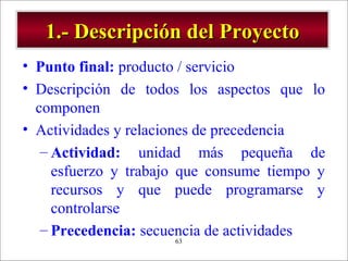 - GESTION DE OPERACIONES –63
1.- Descripción del Proyecto1.- Descripción del Proyecto
• Punto final: producto / servicio
• Descripción de todos los aspectos que lo
componen
• Actividades y relaciones de precedencia
– Actividad: unidad más pequeña de
esfuerzo y trabajo que consume tiempo y
recursos y que puede programarse y
controlarse
– Precedencia: secuencia de actividades
 