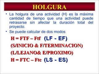 - GESTION DE OPERACIONES –
HOLGURA
• La holgura de una actividad (H) es la máxima
cantidad de tiempo que una actividad puede
retrasarse sin afectar la duración total del
proyecto.
• Se puede calcular de dos modos
H = FTF – FtfH = FTF – Ftf (LF - EF)(LF - EF)
(S/INICIO & F/TERMINACION)(S/INICIO & F/TERMINACION)
(L/LEJANO& E/PROXIMO)(L/LEJANO& E/PROXIMO)
H = FTC – FtcH = FTC – Ftc (LS - ES)(LS - ES)
 