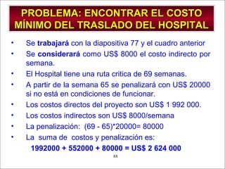 - GESTION DE OPERACIONES –88
PROBLEMA: ENCONTRAR EL COSTOPROBLEMA: ENCONTRAR EL COSTO
MÍNIMO DEL TRASLADO DEL HOSPITALMÍNIMO DEL TRASLADO DEL HOSPITAL
• Se trabajará con la diapositiva 77 y el cuadro anterior
• Se considerará como US$ 8000 el costo indirecto por
semana.
• El Hospital tiene una ruta critica de 69 semanas.
• A partir de la semana 65 se penalizará con US$ 20000
si no está en condiciones de funcionar.
• Los costos directos del proyecto son US$ 1 992 000.
• Los costos indirectos son US$ 8000/semana
• La penalización: (69 - 65)*20000= 80000
• La suma de costos y penalización es:
1992000 + 552000 + 80000 = US$ 2 624 000
 