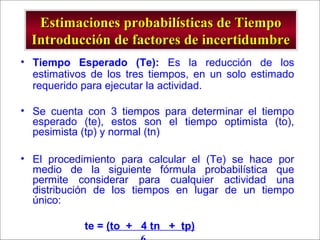 - GESTION DE OPERACIONES –
Estimaciones probabilísticas de TiempoEstimaciones probabilísticas de Tiempo
Introducción de factores de incertidumbreIntroducción de factores de incertidumbre
• Tiempo Esperado (Te): Es la reducción de los
estimativos de los tres tiempos, en un solo estimado
requerido para ejecutar la actividad.
• Se cuenta con 3 tiempos para determinar el tiempo
esperado (te), estos son el tiempo optimista (to),
pesimista (tp) y normal (tn)
• El procedimiento para calcular el (Te) se hace por
medio de la siguiente fórmula probabilística que
permite considerar para cualquier actividad una
distribución de los tiempos en lugar de un tiempo
único:
te = (to + 4 tn + tp)
 
