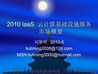 2010 IaaS 云计算基础设施服务
          市场概要
           刘黎明 2010-5
     liuliming2008@126.com
  MSN:liuliming3000@hotmail.com
 