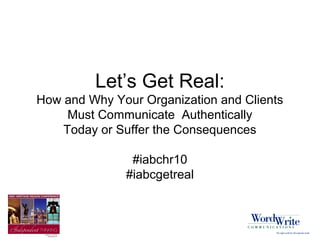 Let’s Get Real:
How and Why Your Organization and Clients
Must Communicate Authentically
Today or Suffer the Consequences
#iabchr10
#iabcgetreal
 