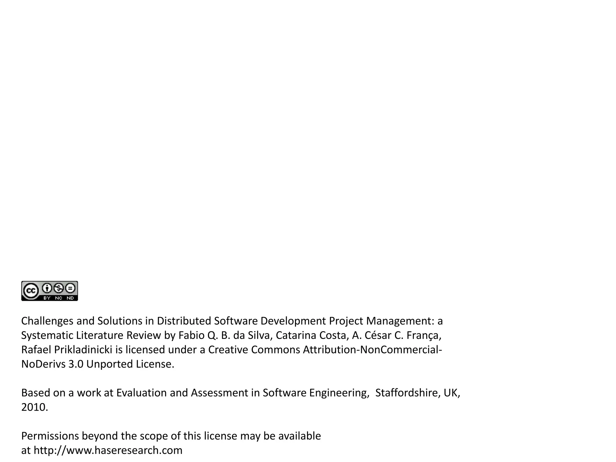 S
O
P
E
I
Influences
Is influenced
Challenges and Solutions in Distributed Software Development Project Management: a
Systematic Literature Review by Fabio Q. B. da Silva, Catarina Costa, A. César C. França,
Rafael Prikladinicki is licensed under a Creative Commons Attribution-NonCommercial-
NoDerivs 3.0 Unported License.
Based on a work at Evaluation and Assessment in Software Engineering, Staffordshire, UK,
2010.
Permissions beyond the scope of this license may be available
at http://www.haseresearch.com
 