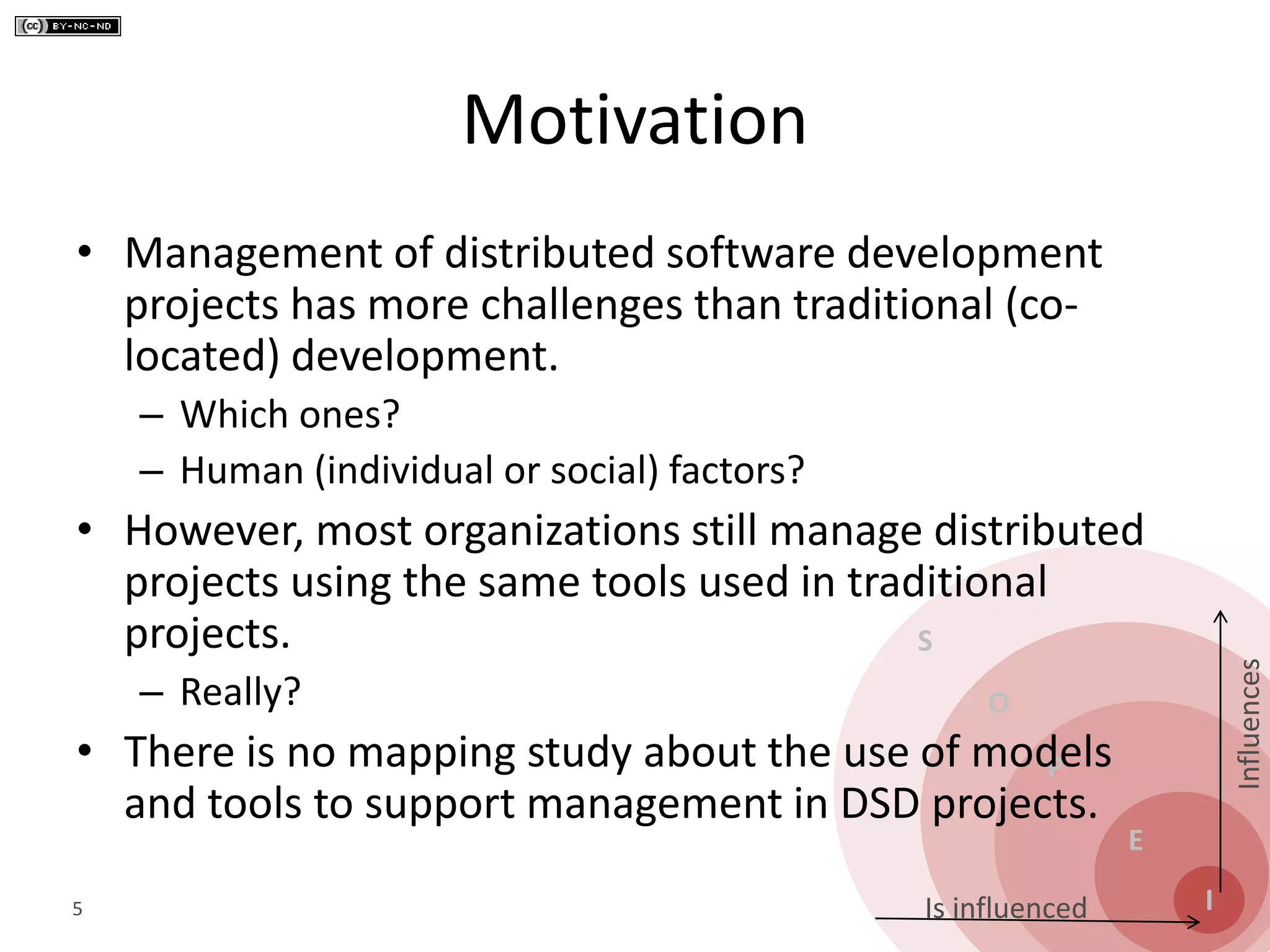 S
O
P
E
I
Influences
Is influenced
Motivation
• Management of distributed software development
projects has more challenges than traditional (co-
located) development.
– Which ones?
– Human (individual or social) factors?
• However, most organizations still manage distributed
projects using the same tools used in traditional
projects.
– Really?
• There is no mapping study about the use of models
and tools to support management in DSD projects.
5
 