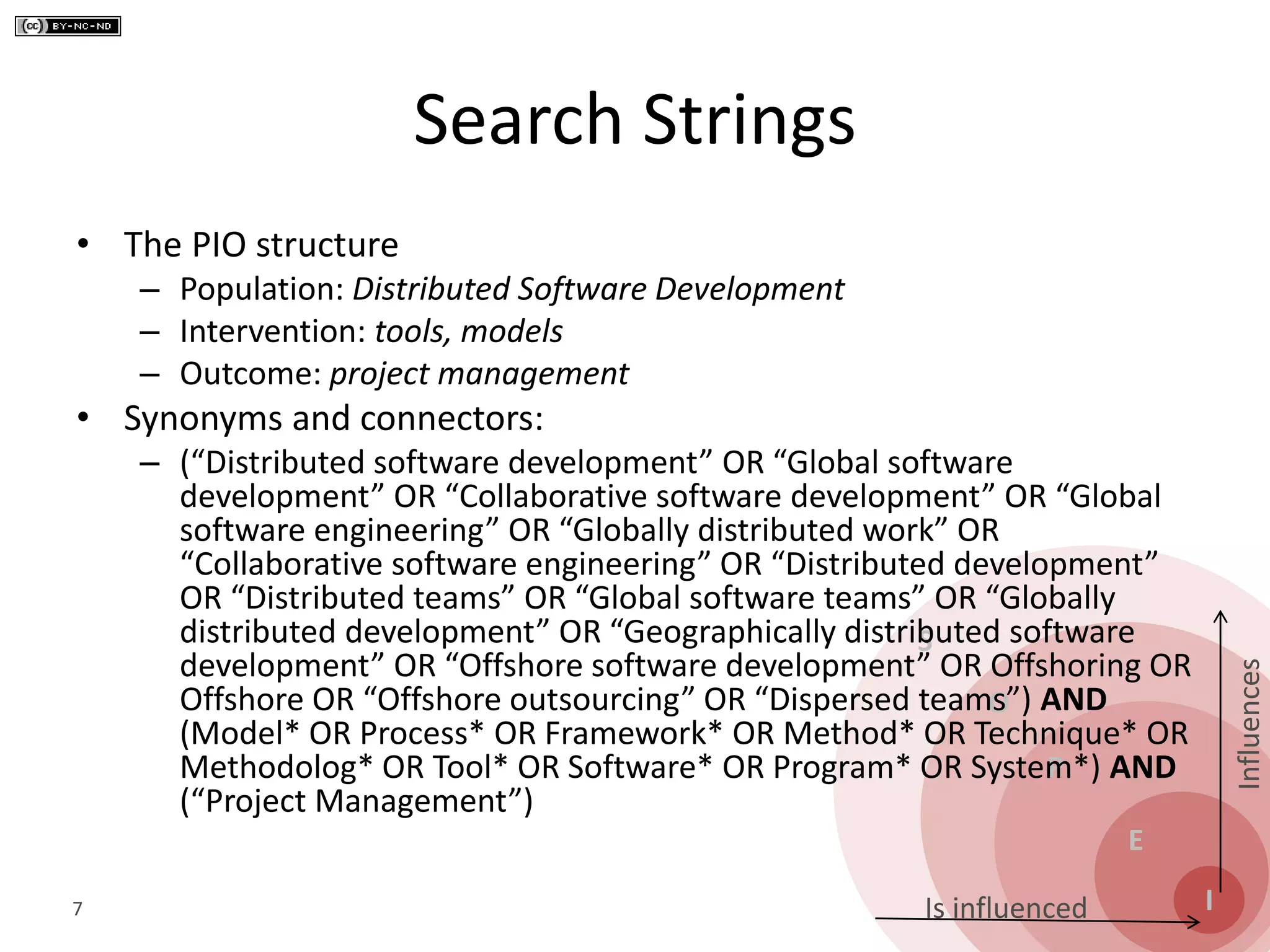 S
O
P
E
I
Influences
Is influenced
Search Strings
• The PIO structure
– Population: Distributed Software Development
– Intervention: tools, models
– Outcome: project management
• Synonyms and connectors:
– (“Distributed software development” OR “Global software
development” OR “Collaborative software development” OR “Global
software engineering” OR “Globally distributed work” OR
“Collaborative software engineering” OR “Distributed development”
OR “Distributed teams” OR “Global software teams” OR “Globally
distributed development” OR “Geographically distributed software
development” OR “Offshore software development” OR Offshoring OR
Offshore OR “Offshore outsourcing” OR “Dispersed teams”) AND
(Model* OR Process* OR Framework* OR Method* OR Technique* OR
Methodolog* OR Tool* OR Software* OR Program* OR System*) AND
(“Project Management”)
7
 