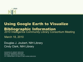 Using Google Earth to Visualize Bibliographic Information Douglas J. Joubert, NIH Library Cindy Clark, NIH Library 2010 Intelligence Community Library Consortium Meeting March 18, 2010 DIVISION OF LIBRARY SERVICES OFFICE OF RESEARCH SERVICES NATIONAL INSTITUTES OF HEALTH U.S. DEPARTMENT OF HEALTH AND HUMAN SERVICES 