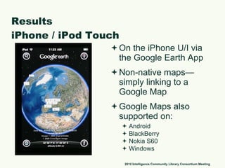 Results iPhone / iPod Touch On the iPhone U/I via the Google Earth App Non-native maps—simply linking to a Google Map Google Maps also supported on: Android BlackBerry Nokia S60 Windows 2010 Intelligence Community Library Consortium Meeting 
