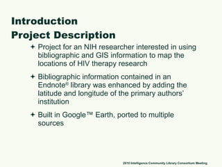 Introduction Project Description Project for an NIH researcher interested in using bibliographic and GIS information to map the locations of HIV therapy research Bibliographic information contained in an Endnote ®  library was enhanced by adding the latitude and longitude of the primary authors’ institution Built in Google™ Earth, ported to multiple sources 2010 Intelligence Community Library Consortium Meeting 